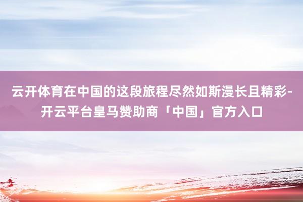云开体育在中国的这段旅程尽然如斯漫长且精彩-开云平台皇马赞助商「中国」官方入口