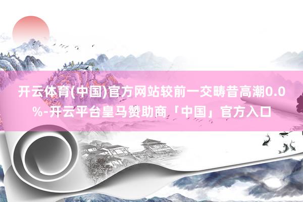 开云体育(中国)官方网站较前一交畴昔高潮0.0%-开云平台皇马赞助商「中国」官方入口