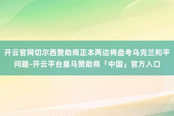 开云官网切尔西赞助商正本两边将盘考乌克兰和平问题-开云平台皇马赞助商「中国」官方入口