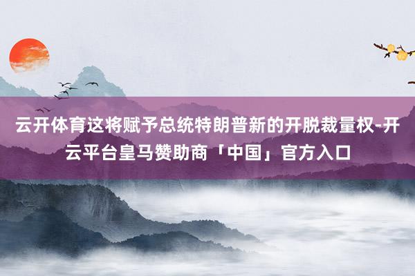 云开体育这将赋予总统特朗普新的开脱裁量权-开云平台皇马赞助商「中国」官方入口