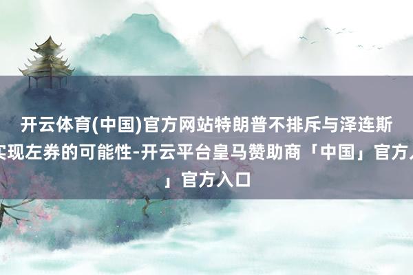 开云体育(中国)官方网站特朗普不排斥与泽连斯基实现左券的可能性-开云平台皇马赞助商「中国」官方入口