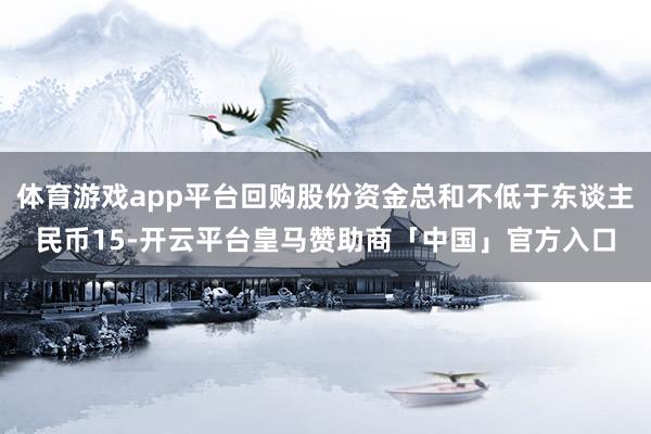 体育游戏app平台回购股份资金总和不低于东谈主民币15-开云平台皇马赞助商「中国」官方入口