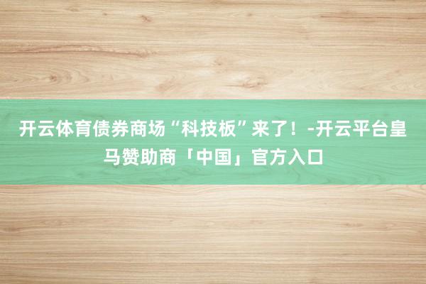 开云体育债券商场“科技板”来了！-开云平台皇马赞助商「中国」官方入口