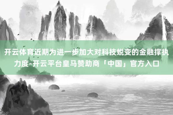 开云体育近期为进一步加大对科技蜕变的金融撑执力度-开云平台皇马赞助商「中国」官方入口