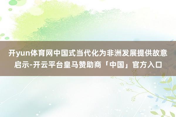 开yun体育网中国式当代化为非洲发展提供故意启示-开云平台皇马赞助商「中国」官方入口