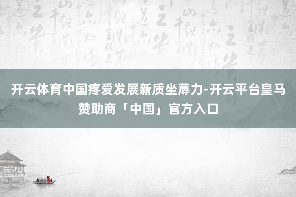 开云体育中国疼爱发展新质坐蓐力-开云平台皇马赞助商「中国」官方入口