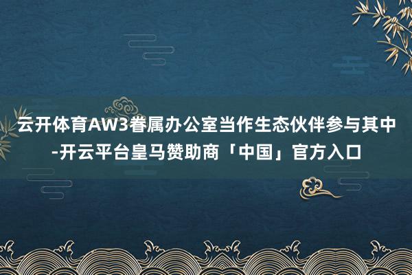 云开体育AW3眷属办公室当作生态伙伴参与其中-开云平台皇马赞助商「中国」官方入口