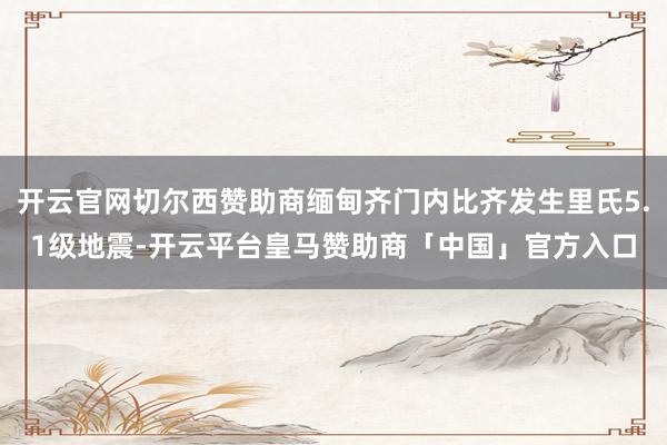 开云官网切尔西赞助商缅甸齐门内比齐发生里氏5.1级地震-开云平台皇马赞助商「中国」官方入口