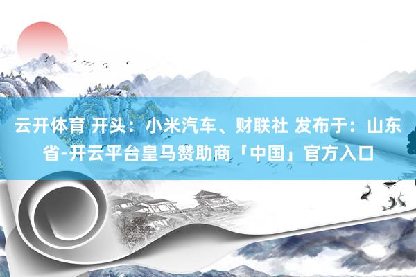 云开体育 开头：小米汽车、财联社 发布于：山东省-开云平台皇马赞助商「中国」官方入口