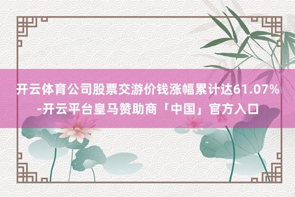 开云体育公司股票交游价钱涨幅累计达61.07%-开云平台皇马赞助商「中国」官方入口