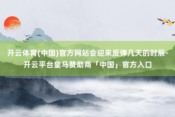 开云体育(中国)官方网站会迎来反弹几天的时辰-开云平台皇马赞助商「中国」官方入口