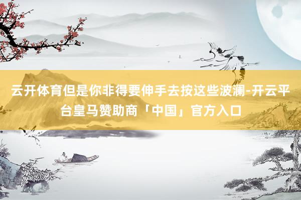 云开体育但是你非得要伸手去按这些波澜-开云平台皇马赞助商「中国」官方入口
