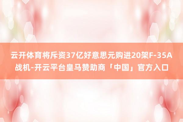 云开体育将斥资37亿好意思元购进20架F-35A战机-开云平台皇马赞助商「中国」官方入口