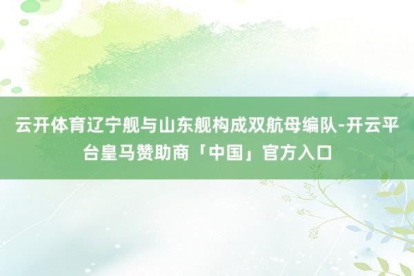 云开体育辽宁舰与山东舰构成双航母编队-开云平台皇马赞助商「中国」官方入口