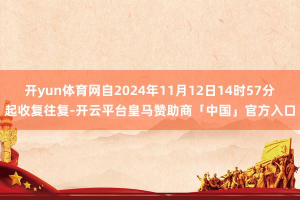 开yun体育网自2024年11月12日14时57分起收复往复-开云平台皇马赞助商「中国」官方入口