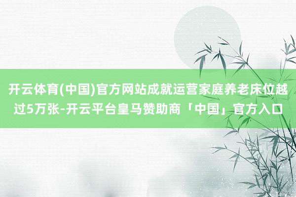 开云体育(中国)官方网站成就运营家庭养老床位越过5万张-开云平台皇马赞助商「中国」官方入口